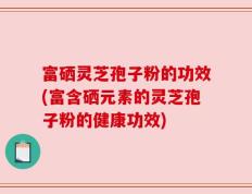 富硒灵芝孢子粉的功效(富含硒元素的灵芝孢子粉的健康功效)