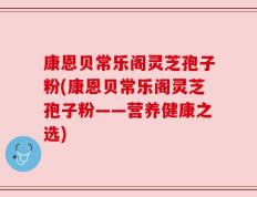 康恩贝常乐阁灵芝孢子粉(康恩贝常乐阁灵芝孢子粉——营养健康之选)