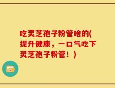 吃灵芝孢子粉管啥的(提升健康，一口气吃下灵芝孢子粉管！)