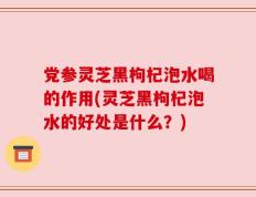 党参灵芝黑枸杞泡水喝的作用(灵芝黑枸杞泡水的好处是什么？)