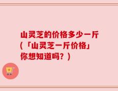 山灵芝的价格多少一斤(「山灵芝一斤价格」你想知道吗？)