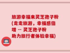 旅游幸福来灵芝孢子粉(走走旅游，幸福感倍增 -- 灵芝孢子粉助力旅行者体验幸福)