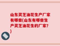 山东灵芝油花生产厂家有哪些(山东有哪些生产灵芝油花生的厂家？)