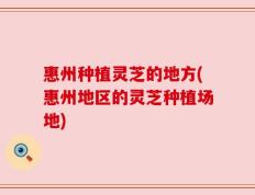 惠州种植灵芝的地方(惠州地区的灵芝种植场地)