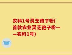 农科1号灵芝孢子粉(首款农业灵芝孢子粉——农科1号)