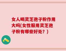 女人喝灵芝孢子粉作用大吗(女性服用灵芝孢子粉有哪些好处？)