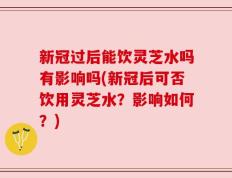 新冠过后能饮灵芝水吗有影响吗(新冠后可否饮用灵芝水？影响如何？)