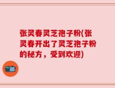 张灵春灵芝孢子粉(张灵春开出了灵芝孢子粉的秘方，受到欢迎)
