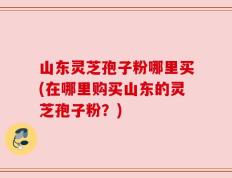 山东灵芝孢子粉哪里买(在哪里购买山东的灵芝孢子粉？)