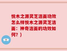 悦木之源灵芝洁面功效怎么样悦木之源灵芝洁面：神奇洁面的功效如何？)