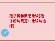 孢子粉和灵芝比较(孢子粉与灵芝：比较与选择)
