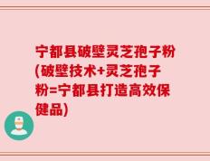 宁都县破壁灵芝孢子粉(破壁技术+灵芝孢子粉=宁都县打造高效保健品)