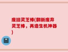 废旧灵芝棒(翻新废弃灵芝棒，再造生机神器)