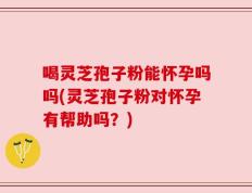 喝灵芝孢子粉能怀孕吗吗(灵芝孢子粉对怀孕有帮助吗？)