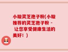 小璇灵芝孢子粉(小璇推荐的灵芝孢子粉 - 让您享受健康生活的美好！)