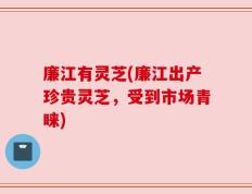 廉江有灵芝(廉江出产珍贵灵芝，受到市场青睐)