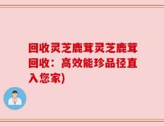 回收灵芝鹿茸灵芝鹿茸回收：高效能珍品径直入您家)