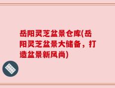 岳阳灵芝盆景仓库(岳阳灵芝盆景大储备，打造盆景新风尚)
