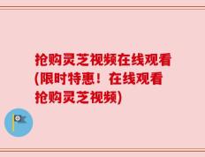 抢购灵芝视频在线观看(限时特惠！在线观看抢购灵芝视频)