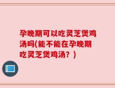 孕晚期可以吃灵芝煲鸡汤吗(能不能在孕晚期吃灵芝煲鸡汤？)