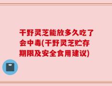 干野灵芝能放多久吃了会中毒(干野灵芝贮存期限及安全食用建议)