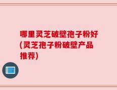 哪里灵芝破壁孢子粉好(灵芝孢子粉破壁产品推荐)