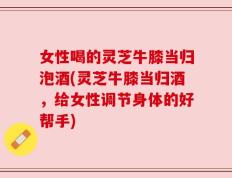女性喝的灵芝牛膝当归泡酒(灵芝牛膝当归酒，给女性调节身体的好帮手)