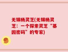 无锡杨灵芝(无锡杨灵芝：一个探索灵芝“基因密码”的专家)