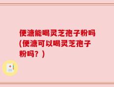 便溏能喝灵芝孢子粉吗(便溏可以喝灵芝孢子粉吗？)