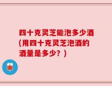 四十克灵芝能泡多少酒(用四十克灵芝泡酒的酒量是多少？)