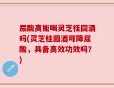 尿酸高能喝灵芝桂圆酒吗(灵芝桂圆酒可降尿酸，具备高效功效吗？)