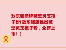 敖东储康牌破壁灵芝孢子粉(敖东储康推出破壁灵芝孢子粉，全新上市！)