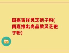 国嘉吉祥灵芝孢子粉(国嘉推出高品质灵芝孢子粉)
