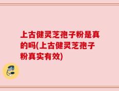 上古健灵芝孢子粉是真的吗(上古健灵芝孢子粉真实有效)