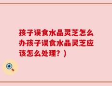 孩子误食水晶灵芝怎么办孩子误食水晶灵芝应该怎么处理？)