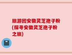 旅游团安徽灵芝孢子粉(探寻安徽灵芝孢子粉之旅)