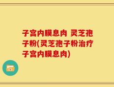 子宫内膜息肉 灵芝孢子粉(灵芝孢子粉治疗子宫内膜息肉)