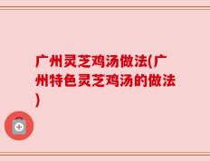 广州灵芝鸡汤做法(广州特色灵芝鸡汤的做法)