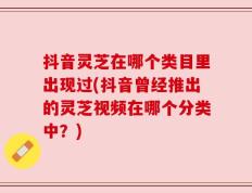 抖音灵芝在哪个类目里出现过(抖音曾经推出的灵芝视频在哪个分类中？)