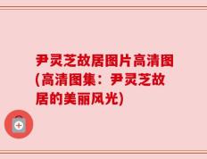 尹灵芝故居图片高清图(高清图集：尹灵芝故居的美丽风光)