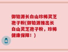 御铂源长白山珍稀灵芝孢子粉(御铂源推出长白山灵芝孢子粉，珍稀健康保障！)