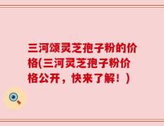 三河颂灵芝孢子粉的价格(三河灵芝孢子粉价格公开，快来了解！)