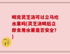 喝完灵芝汤可以立马吃水果吗(灵芝汤喝后立即食用水果是否安全？)