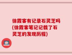 徐霞客有记录石灵芝吗(徐霞客笔记记载了石灵芝的发现历程)
