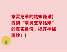 拿灵芝草的姑娘是谁(找到“拿灵芝草姑娘”的真实身份，揭开神秘面纱！)