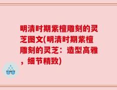 明清时期紫檀雕刻的灵芝图文(明清时期紫檀雕刻的灵芝：造型高雅，细节精致)
