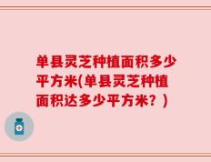 单县灵芝种植面积多少平方米(单县灵芝种植面积达多少平方米？)