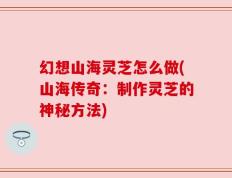 幻想山海灵芝怎么做(山海传奇：制作灵芝的神秘方法)