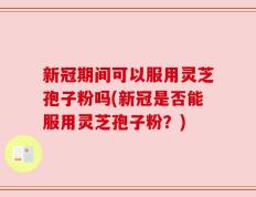 新冠期间可以服用灵芝孢子粉吗(新冠是否能服用灵芝孢子粉？)