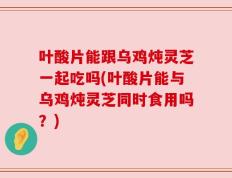 叶酸片能跟乌鸡炖灵芝一起吃吗(叶酸片能与乌鸡炖灵芝同时食用吗？)